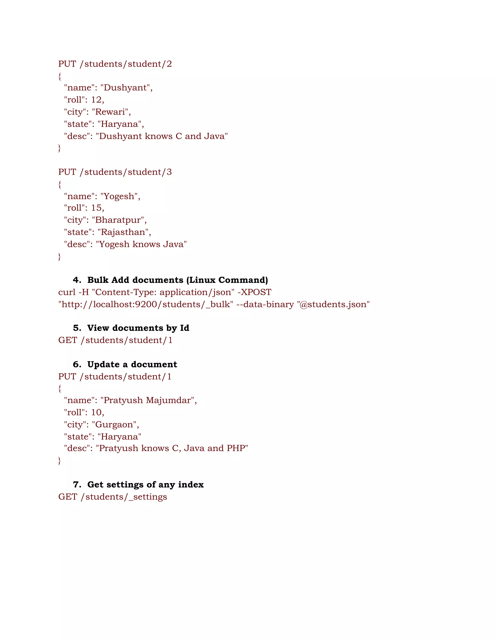 PUT /students/student/2 
{ 
"name": "Dushyant", 
"roll": 12, 
"city": "Rewari", 
"state": "Haryana", 
"desc": "Dushyant knows C and Java" 
} 
 
PUT /students/student/3 
{ 
"name": "Yogesh", 
"roll": 15, 
"city": "Bharatpur", 
"state": "Rajasthan", 
"desc": "Yogesh knows Java" 
} 
 
4. Bulk Add documents (Linux Command) 
curl -H "Content-Type: application/json" -XPOST 
"http://localhost:9200/students/_bulk" --data-binary "@students.json" 
 
5. View documents by Id 
GET /students/student/1 
 
6. Update a document 
PUT /students/student/1 
{ 
"name": "Pratyush Majumdar", 
"roll": 10, 
"city": "Gurgaon", 
"state": "Haryana" 
"desc": "Pratyush knows C, Java and PHP" 
} 
 
7. Get settings of any index 
GET /students/_settings 
 
 
 
 
 
 
 