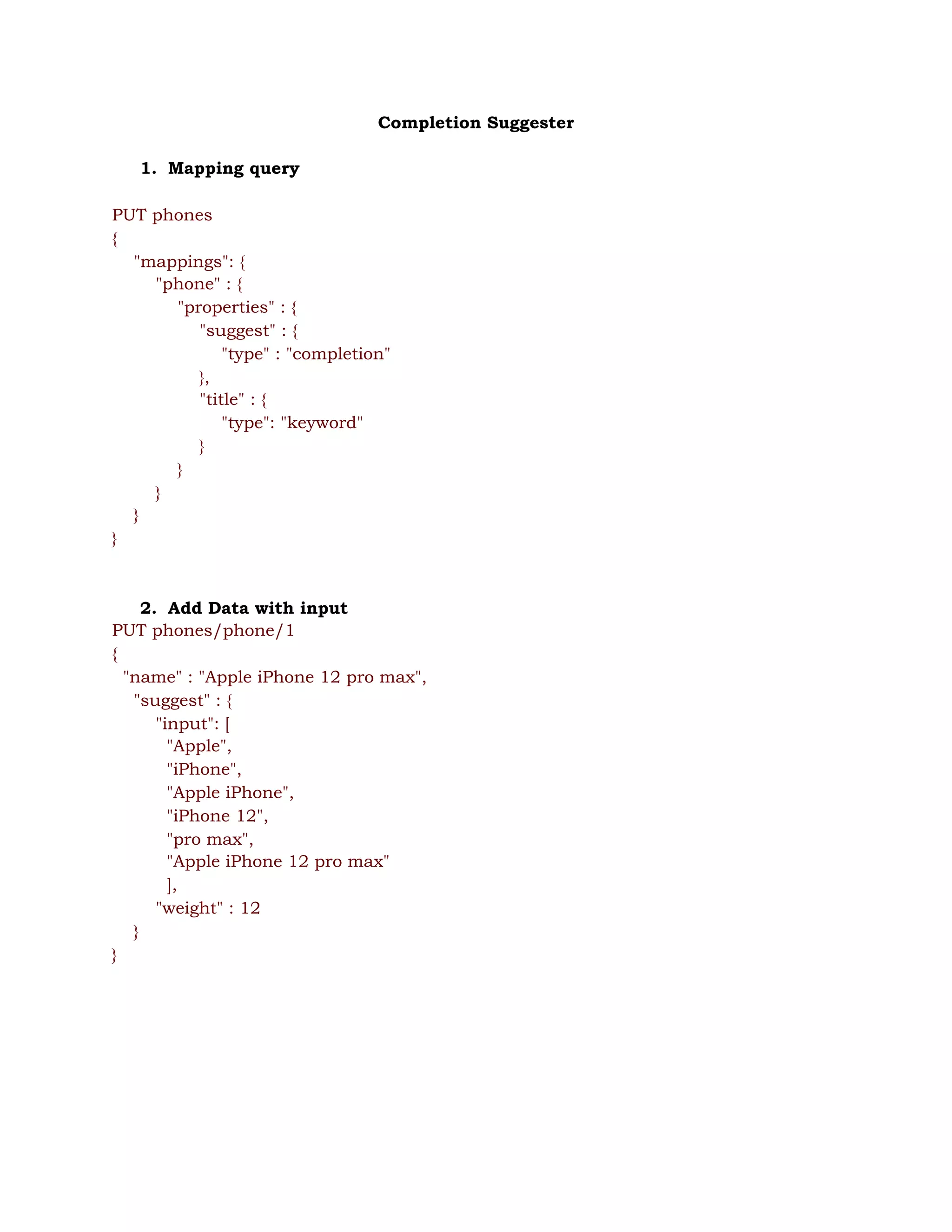 Completion Suggester 
 
1. Mapping query 
 
PUT phones 
{ 
"mappings": { 
"phone" : { 
"properties" : { 
"suggest" : { 
"type" : "completion" 
}, 
"title" : { 
"type": "keyword" 
} 
} 
} 
} 
} 
 
 
2. Add Data with input 
PUT phones/phone/1 
{ 
"name" : "Apple iPhone 12 pro max", 
"suggest" : { 
"input": [  
"Apple",  
"iPhone",  
"Apple iPhone", 
"iPhone 12", 
"pro max", 
"Apple iPhone 12 pro max" 
], 
"weight" : 12 
} 
} 
 
 
 
 
 
 
 
