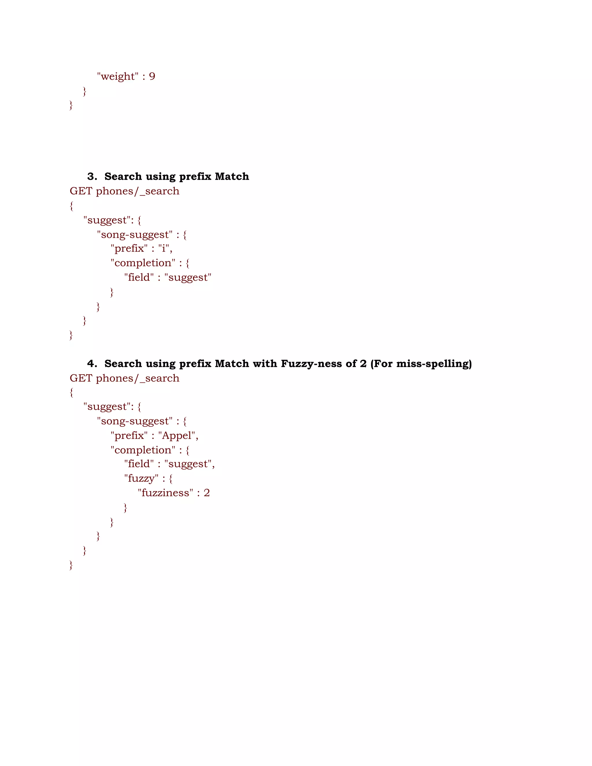 "weight" : 9 
} 
} 
 
 
 
 
3. Search using prefix Match 
GET phones/_search 
{ 
"suggest": { 
"song-suggest" : { 
"prefix" : "i",  
"completion" : {  
"field" : "suggest" 
} 
} 
} 
} 
 
4. Search using prefix Match with Fuzzy-ness of 2 (For miss-spelling) 
GET phones/_search 
{ 
"suggest": { 
"song-suggest" : { 
"prefix" : "Appel",  
"completion" : {  
"field" : "suggest", 
"fuzzy" : { 
"fuzziness" : 2 
} 
} 
} 
} 
} 
 
 
 