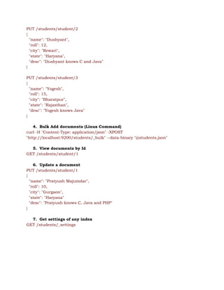 PUT /students/student/2 
{ 
"name": "Dushyant", 
"roll": 12, 
"city": "Rewari", 
"state": "Haryana", 
"desc": "Dushyant knows C and Java" 
} 
 
PUT /students/student/3 
{ 
"name": "Yogesh", 
"roll": 15, 
"city": "Bharatpur", 
"state": "Rajasthan", 
"desc": "Yogesh knows Java" 
} 
 
4. Bulk Add documents (Linux Command) 
curl -H "Content-Type: application/json" -XPOST 
"http://localhost:9200/students/_bulk" --data-binary "@students.json" 
 
5. View documents by Id 
GET /students/student/1 
 
6. Update a document 
PUT /students/student/1 
{ 
"name": "Pratyush Majumdar", 
"roll": 10, 
"city": "Gurgaon", 
"state": "Haryana" 
"desc": "Pratyush knows C, Java and PHP" 
} 
 
7. Get settings of any index 
GET /students/_settings 
 
 
 
 
 
 
 