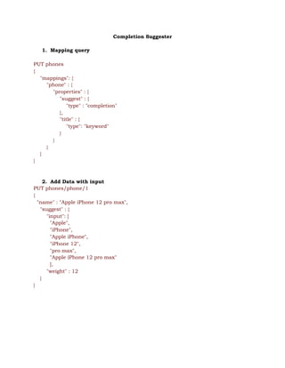Completion Suggester 
 
1. Mapping query 
 
PUT phones 
{ 
"mappings": { 
"phone" : { 
"properties" : { 
"suggest" : { 
"type" : "completion" 
}, 
"title" : { 
"type": "keyword" 
} 
} 
} 
} 
} 
 
 
2. Add Data with input 
PUT phones/phone/1 
{ 
"name" : "Apple iPhone 12 pro max", 
"suggest" : { 
"input": [  
"Apple",  
"iPhone",  
"Apple iPhone", 
"iPhone 12", 
"pro max", 
"Apple iPhone 12 pro max" 
], 
"weight" : 12 
} 
} 
 
 
 
 
 
 
 