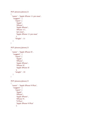 PUT phones/phone/2 
{ 
"name" : "Apple iPhone 11 pro max", 
"suggest" : { 
"input": [  
"Apple",  
"iPhone",  
"Apple iPhone", 
"iPhone 11", 
"pro max", 
"Apple iPhone 11 pro max" 
], 
"weight" : 11 
} 
} 
 
PUT phones/phone/3 
{ 
"name" : "Apple iPhone X", 
"suggest" : { 
"input": [  
"Apple",  
"iPhone",  
"Apple iPhone", 
"iPhone X", 
"Apple iPhone X" 
], 
"weight" : 10 
} 
} 
 
PUT phones/phone/4 
{ 
"name" : "Apple iPhone 9 Plus", 
"suggest" : { 
"input": [  
"Apple",  
"iPhone",  
"Apple iPhone", 
"iPhone 9", 
"9 Plus", 
"Apple iPhone 9 Plus" 
], 
 