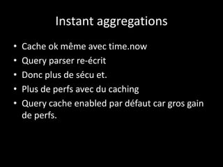 Instant aggregations
• Cache ok même avec time.now
• Query parser re-écrit
• Donc plus de sécu et.
• Plus de perfs avec du caching
• Query cache enabled par défaut car gros gain
de perfs.
 