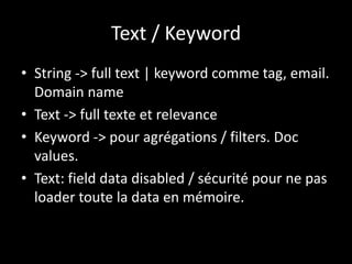 Text / Keyword
• String -> full text | keyword comme tag, email.
Domain name
• Text -> full texte et relevance
• Keyword -> pour agrégations / filters. Doc
values.
• Text: field data disabled / sécurité pour ne pas
loader toute la data en mémoire.
 