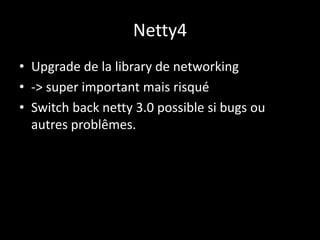 Netty4
• Upgrade de la library de networking
• -> super important mais risqué
• Switch back netty 3.0 possible si bugs ou
autres problêmes.
 