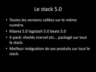 Le stack 5.0
• Toutes les versions callées sur le même
numéro.
• Kibana 5.0 logstash 5.0 beats 5.0
• X-pack: shields marve...