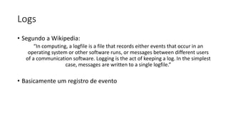 Logs
• Segundo a Wikipedia:
“In computing, a logfile is a file that records either events that occur in an
operating system or other software runs, or messages between different users
of a communication software. Logging is the act of keeping a log. In the simplest
case, messages are written to a single logfile.”
• Basicamente um registro de evento
 