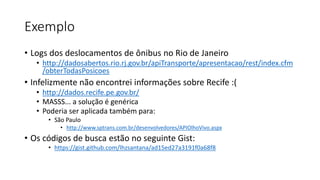 Exemplo
• Logs dos deslocamentos de ônibus no Rio de Janeiro
• http://dadosabertos.rio.rj.gov.br/apiTransporte/apresentacao/rest/index.cfm
/obterTodasPosicoes
• Infelizmente não encontrei informações sobre Recife :(
• http://dados.recife.pe.gov.br/
• MASSS... a solução é genérica
• Poderia ser aplicada também para:
• São Paulo
• http://www.sptrans.com.br/desenvolvedores/APIOlhoVivo.aspx
• Os códigos de busca estão no seguinte Gist:
• https://gist.github.com/lhzsantana/ad15ed27a3191f0a68f8
 
