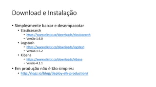 Download e Instalação
• Simplesmente baixar e desempacotar
• Elasticsearch
• https://www.elastic.co/downloads/elasticsearch
• Versão 1.6.0
• Logstash
• https://www.elastic.co/downloads/logstash
• Versão 1.5.2
• Kibana
• https://www.elastic.co/downloads/kibana
• Versão 4.1.1
• Em produção não é tão simples:
• http://logz.io/blog/deploy-elk-production/
 