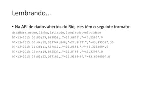 Lembrando...
• Na API de dados abertos do Rio, eles têm o seguinte formato:
dataHora,ordem,linha,latitude,longitude,velocidade
07-13-2015 00:00:29,B63056,,"-22.8676","-43.2585",0
07-13-2015 00:44:12,D53744,846,"-22.88271","-43.49538",30
07-13-2015 01:35:11,A37510,,"-22.81443","-43.325508",0
07-13-2015 02:44:19,B42537,,"-22.8764","-43.3296",0
07-13-2015 03:01:52,D87185,,"-22.916969","-43.608009",0
 