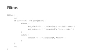 Filtros
filter {
...
if [latitude] and [longitude] {
mutate {
add_field => [ "[location]", "%{longitude}" ]
add_field => [ "[location]", "%{latitude}" ]
}
mutate {
convert => [ "[location]", "float" ]
}
}
...
}
 