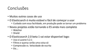 Conclusões
• Muitos outros casos de uso
• O Elasticsarch é muito estável e fácil de começar a usar
• Cuidado com essa facilidade, em produção pode se tornar um problema
• Novos projetos estão tornando o ES ainda mais completo
• Watcher
• Shield
• O Elasticsearch 2.0 beta 1 vai estar disponível logo:
• Usa o Lucene 5.2.1
• Filtros e querys serão uma coisa só
• Compressão vs. Velocidade de escrita
• Etc...
 