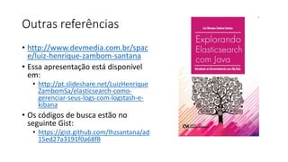 Outras referências
• http://www.devmedia.com.br/spac
e/luiz-henrique-zambom-santana
• Essa apresentação está disponível
em:
• http://pt.slideshare.net/LuizHenrique
ZambomSa/elasticsearch-como-
gerenciar-seus-logs-com-logstash-e-
kibana
• Os códigos de busca estão no
seguinte Gist:
• https://gist.github.com/lhzsantana/ad
15ed27a3191f0a68f8
 