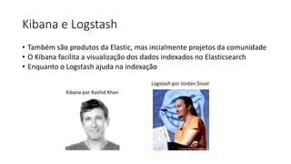 Kibana e Logstash
• Também são produtos da Elastic, mas incialmente projetos da comunidade
• O Kibana facilita a visualização dos dados indexados no Elasticsearch
• Enquanto o Logstash ajuda na indexação
Kibana por Rashid Khan
Logstash por Jordan Sissel
 