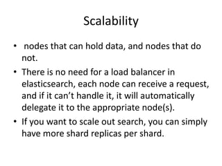 Scalability
• nodes that can hold data, and nodes that do
  not.
• There is no need for a load balancer in
  elasticsearch, each node can receive a request,
  and if it can’t handle it, it will automatically
  delegate it to the appropriate node(s).
• If you want to scale out search, you can simply
  have more shard replicas per shard.
 