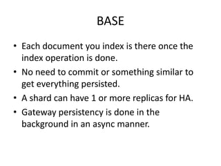 BASE
• Each document you index is there once the
  index operation is done.
• No need to commit or something similar to
  get everything persisted.
• A shard can have 1 or more replicas for HA.
• Gateway persistency is done in the
  background in an async manner.
 