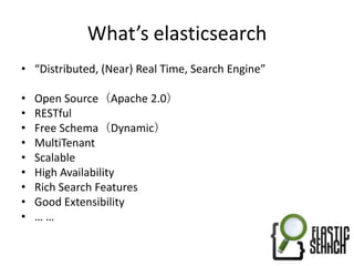 What’s elasticsearch
• “Distributed, (Near) Real Time, Search Engine”

•   Open Source（Apache 2.0）
•   RESTful
•   Free Schema（Dynamic）
•   MultiTenant
•   Scalable
•   High Availability
•   Rich Search Features
•   Good Extensibility
•   ……
 