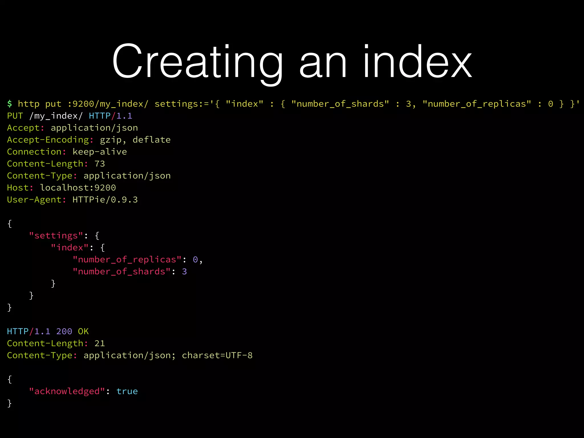 Creating an index
$ http put :9200/my_index/ settings:='{ "index" : { "number_of_shards" : 3, "number_of_replicas" : 0 } }'
PUT /my_index/ HTTP/1.1
Accept: application/json
Accept-Encoding: gzip, deflate
Connection: keep-alive
Content-Length: 73
Content-Type: application/json
Host: localhost:9200
User-Agent: HTTPie/0.9.3
{
"settings": {
"index": {
"number_of_replicas": 0,
"number_of_shards": 3
}
}
}
HTTP/1.1 200 OK
Content-Length: 21
Content-Type: application/json; charset=UTF-8
{
"acknowledged": true
}
 