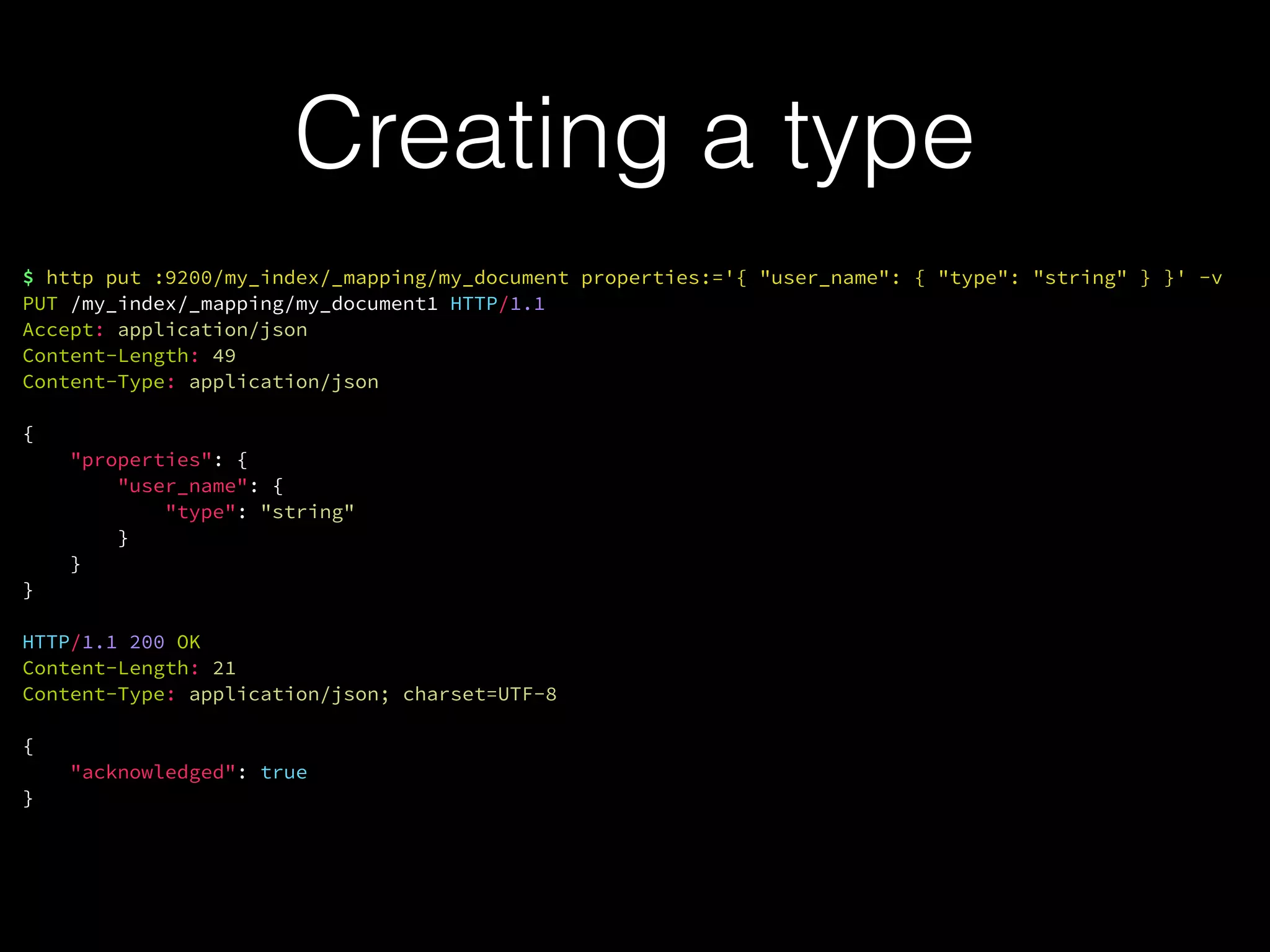 Creating a type
$ http put :9200/my_index/_mapping/my_document properties:='{ "user_name": { "type": "string" } }' -v
PUT /my_index/_mapping/my_document1 HTTP/1.1
Accept: application/json
Content-Length: 49
Content-Type: application/json
{
"properties": {
"user_name": {
"type": "string"
}
}
}
HTTP/1.1 200 OK
Content-Length: 21
Content-Type: application/json; charset=UTF-8
{
"acknowledged": true
}
 