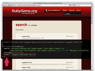 # https://github.com/rubygems/gemcutter/blob/master/app/models/rubygem.rb#L29-33
#
def  self.search(query)
    where("versions.indexed  and  (upper(name)  like  upper(:query)  or  
                upper(versions.description)  like  upper(:query))",  {:query  =>  "%#{query.strip}%"}).
    includes(:versions).
    order("rubygems.downloads  desc")
end
 