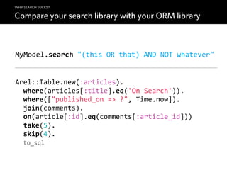WHY SEARCH SUCKS?

Compare your search library with your ORM library



MyModel.search  "(this  OR  that)  AND  NOT  whatever"


Arel::Table.new(:articles).
    where(articles[:title].eq('On  Search')).
    where(["published_on  =>  ?",  Time.now]).
    join(comments).
    on(article[:id].eq(comments[:article_id]))
    take(5).
    skip(4).
    to_sql
 