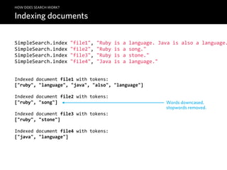 HOW DOES SEARCH WORK?

Indexing documents


SimpleSearch.index  "file1",  "Ruby  is  a  language.  Java  is  also  a  language.
SimpleSearch.index  "file2",  "Ruby  is  a  song."
SimpleSearch.index  "file3",  "Ruby  is  a  stone."
SimpleSearch.index  "file4",  "Java  is  a  language."


Indexed  document  file1  with  tokens:
["ruby",  "language",  "java",  "also",  "language"]

Indexed  document  file2  with  tokens:
["ruby",  "song"]                                         Words downcased,
                                                          stopwords removed.
Indexed  document  file3  with  tokens:
["ruby",  "stone"]

Indexed  document  file4  with  tokens:
["java",  "language"]
 