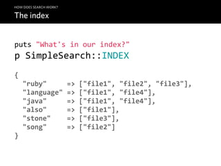 HOW DOES SEARCH WORK?

The index


puts  "What's  in  our  index?"
p  SimpleSearch::INDEX
{
    "ruby"          =>  ["file1",  "file2",  "file3"],
    "language"  =>  ["file1",  "file4"],
    "java"          =>  ["file1",  "file4"],
    "also"          =>  ["file1"],
    "stone"        =>  ["file3"],
    "song"          =>  ["file2"]
}
 
