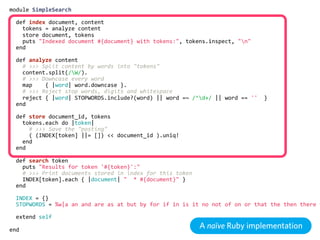 module  SimpleSearch

    def  index  document,  content
        tokens  =  analyze  content
        store  document,  tokens
        puts  "Indexed  document  #{document}  with  tokens:",  tokens.inspect,  "n"
    end

    def  analyze  content
        #  >>>  Split  content  by  words  into  "tokens"
        content.split(/W/).
        #  >>>  Downcase  every  word
        map        {  |word|  word.downcase  }.
        #  >>>  Reject  stop  words,  digits  and  whitespace
        reject  {  |word|  STOPWORDS.include?(word)  ||  word  =~  /^d+/  ||  word  ==  ''    }
    end

    def  store  document_id,  tokens
        tokens.each  do  |token|
            #  >>>  Save  the  "posting"
            (  (INDEX[token]  ||=  [])  <<  document_id  ).uniq!
        end
    end

    def  search  token
        puts  "Results  for  token  '#{token}':"
        #  >>>  Print  documents  stored  in  index  for  this  token
        INDEX[token].each  {  |document|  "    *  #{document}"  }
    end

    INDEX  =  {}
    STOPWORDS  =  %w|a  an  and  are  as  at  but  by  for  if  in  is  it  no  not  of  on  or  that  the  then  there  t

    extend  self

end
                                                                         A naïve Ruby implementation
 
