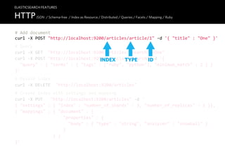 ELASTICSEARCH FEATURES

HTTP JSON / Schema-free / Index as Resource / Distributed / Queries / Facets / Mapping / Ruby
#  Add  document
curl  -­‐X  POST  "http://localhost:9200/articles/article/1"  -­‐d  '{  "title"  :  "One"  }'
#  Query
curl  -­‐X  GET    "http://localhost:9200/articles/_search?q=One"
curl  -­‐X  POST  "http://localhost:9200/articles/_search"  -­‐d  '{
                                           INDEX      TYPE     ID
    "query"  :  {  "terms"  :  {  "tags"  :  ["ruby",  "python"],  "minimum_match"  :  2  }  }
}'
#  Delete  index
curl  -­‐X  DELETE    "http://localhost:9200/articles"
#  Create  index  with  settings  and  mapping
curl  -­‐X  PUT      "http://localhost:9200/articles"  -­‐d  '
{  "settings"  :  {  "index"  :  "number_of_shards"  :  3,  "number_of_replicas"  :  2  }},
{  "mappings"  :  {  "document"  :  {
                                      "properties"  :  {
                                          "body"  :  {  "type"  :  "string",  "analyzer"  :  "snowball"  }
                                      }
                              }  }
}'
 