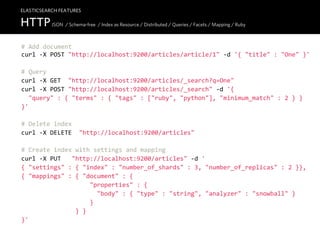 ELASTICSEARCH FEATURES

HTTP JSON / Schema-free / Index as Resource / Distributed / Queries / Facets / Mapping / Ruby
#  Add  document
curl  -­‐X  POST  "http://localhost:9200/articles/article/1"  -­‐d  '{  "title"  :  "One"  }'

#  Query
curl  -­‐X  GET    "http://localhost:9200/articles/_search?q=One"
curl  -­‐X  POST  "http://localhost:9200/articles/_search"  -­‐d  '{
    "query"  :  {  "terms"  :  {  "tags"  :  ["ruby",  "python"],  "minimum_match"  :  2  }  }
}'

#  Delete  index
curl  -­‐X  DELETE    "http://localhost:9200/articles"

#  Create  index  with  settings  and  mapping
curl  -­‐X  PUT      "http://localhost:9200/articles"  -­‐d  '
{  "settings"  :  {  "index"  :  "number_of_shards"  :  3,  "number_of_replicas"  :  2  }},
{  "mappings"  :  {  "document"  :  {
                                      "properties"  :  {
                                          "body"  :  {  "type"  :  "string",  "analyzer"  :  "snowball"  }
                                      }
                              }  }
}'
 