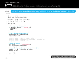 ELASTICSEARCH FEATURES

HTTP JSON / Schema-free / Index as Resource / Distributed / Queries / Facets / Mapping / Ruby
http  {         GET  http://user:password@localhost:8080/_search?q=*  =>  http://localhost:9200/user/_search?q=*
    server  {

        listen              8080;
        server_name    search.example.com;

        error_log      elasticsearch-­‐errors.log;
        access_log    elasticsearch.log;

        location  /  {

            #  Deny  access  to  Cluster  API
            if  ($request_filename  ~  "_cluster")  {
                return  403;
                break;
            }

            #  Pass  requests  to  ElasticSearch
            proxy_pass  http://localhost:9200;
            proxy_redirect  off;
                    
            proxy_set_header    X-­‐Real-­‐IP    $remote_addr;
            proxy_set_header    X-­‐Forwarded-­‐For  $proxy_add_x_forwarded_for;
            proxy_set_header    Host  $http_host;

            #  Authorize  access
            auth_basic                      "ElasticSearch";
            auth_basic_user_file  passwords;

            #  Route  all  requests  to  authorized  user's  own  index
            rewrite    ^(.*)$    /$remote_user$1    break;
            rewrite_log  on;

            return  403;
        
        }
                                                                                   https://gist.github.com/986390
    }
 