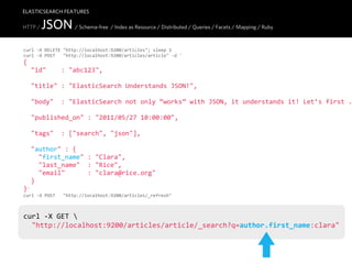 ELASTICSEARCH FEATURES

HTTP /   JSON / Schema-free / Index as Resource / Distributed / Queries / Facets / Mapping / Ruby
curl  -­‐X  DELETE  "http://localhost:9200/articles";  sleep  1
curl  -­‐X  POST      "http://localhost:9200/articles/article"  -­‐d  '
{
    "id"        :  "abc123",

    "title"  :  "ElasticSearch  Understands  JSON!",

    "body"    :  "ElasticSearch  not  only  “works”  with  JSON,  it  understands  it!  Let’s  first  .

    "published_on"  :  "2011/05/27  10:00:00",
    
    "tags"    :  ["search",  "json"],

    "author"  :  {
        "first_name"  :  "Clara",
        "last_name"    :  "Rice",
        "email"            :  "clara@rice.org"
    }
}'
curl  -­‐X  POST      "http://localhost:9200/articles/_refresh"



curl  -­‐X  GET  
    "http://localhost:9200/articles/article/_search?q=author.first_name:clara"
 