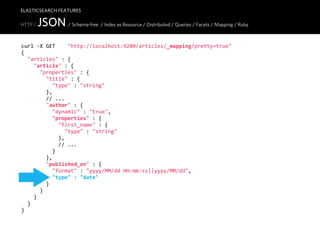 ELASTICSEARCH FEATURES

HTTP /   JSON / Schema-free / Index as Resource / Distributed / Queries / Facets / Mapping / Ruby
curl  -­‐X  GET        "http://localhost:9200/articles/_mapping?pretty=true"
{
    "articles"  :  {
        "article"  :  {
            "properties"  :  {
                "title"  :  {
                    "type"  :  "string"
                },
                //  ...
                "author"  :  {
                    "dynamic"  :  "true",
                    "properties"  :  {
                        "first_name"  :  {
                            "type"  :  "string"
                        },
                        //  ...
                    }
                },
                "published_on"  :  {
                    "format"  :  "yyyy/MM/dd  HH:mm:ss||yyyy/MM/dd",
                    "type"  :  "date"
                }
            }
        }
    }
}
 