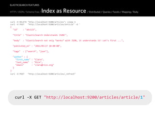 ELASTICSEARCH FEATURES

HTTP / JSON / Schema Free /     Index as Resource / Distributed / Queries / Facets / Mapping / Ruby
curl  -­‐X  DELETE  "http://localhost:9200/articles";  sleep  1
curl  -­‐X  POST      "http://localhost:9200/articles/article"  -­‐d  '
{
    "id"        :  "abc123",

    "title"  :  "ElasticSearch  Understands  JSON!",

    "body"    :  "ElasticSearch  not  only  “works”  with  JSON,  it  understands  it!  Let’s  first  ...",

    "published_on"  :  "2011/05/27  10:00:00",
    
    "tags"    :  ["search",  "json"],

    "author"  :  {
        "first_name"  :  "Clara",
        "last_name"    :  "Rice",
        "email"            :  "clara@rice.org"
    }
}'
curl  -­‐X  POST      "http://localhost:9200/articles/_refresh"




    curl  -­‐X  GET  "http://localhost:9200/articles/article/1"
 