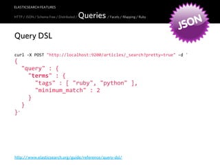 ELASTICSEARCH FEATURES

                                            Queries / Facets / Mapping / Ruby
                                                                                  ON
HTTP / JSON / Schema Free / Distributed /


                                                                                JS
Query DSL

curl  -­‐X  POST  "http://localhost:9200/articles/_search?pretty=true"  -­‐d  '
{
    "query"  :  {
        "terms"  :  {
            "tags"  :  [  "ruby",  "python"  ],
            "minimum_match"  :  2
        }
    }
}'




http://www.elasticsearch.org/guide/reference/query-dsl/
 