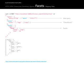 ELASTICSEARCH FEATURES

HTTP / JSON / Schema Free / Distributed / Queries /   Facets / Mapping / Ruby

curl  -­‐X  POST  "http://localhost:9200/articles/_search?pretty=true"  -­‐d  '
{
    "query"  :  {
        "query_string"  :  {  "query"  :  "title:T*"}                             User query
    },
    "filter"  :  {
        "terms"  :  {  "tags"  :  ["ruby"]  }                                     “Checkboxes”
    },
    "facets"  :  {
        "tags"  :  {
            "terms"  :  {                                                         Facets
                    "field"  :  "tags",
                    "size"  :  10
            }
        }
    }
}'

#  facets"  :  {
#      "tags"  :  {
#          "terms"  :  [  {
#              "term"  :  "ruby",
#              "count"  :  2
#          },  {
#              "term"  :  "python",
#              "count"  :  1
#          },  {
#              "term"  :  "java",
#              "count"  :  1
#          }  ]
#      }
#  }




http://www.elasticsearch.org/guide/reference/api/search/facets/index.html
 
