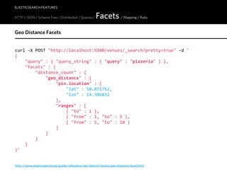 ELASTICSEARCH FEATURES

HTTP / JSON / Schema Free / Distributed / Queries /   Facets / Mapping / Ruby
Geo Distance Facets


curl  -­‐X  POST  "http://localhost:9200/venues/_search?pretty=true"  -­‐d  '
{
        "query"  :  {  "query_string"  :  {  "query"  :  "pizzeria"  }  },
        "facets"  :  {
                "distance_count"  :  {
                        "geo_distance"  :  {
                                "pin.location"  :  {
                                        "lat"  :  50.071712,
                                        "lon"  :  14.386832
                                },
                                "ranges"  :  [
                                        {  "to"  :  1  },
                                        {  "from"  :  1,  "to"  :  5  },
                                        {  "from"  :  5,  "to"  :  10  }
                                ]
                        }
                }
        }
}'


http://www.elasticsearch.org/guide/reference/api/search/facets/geo-distance-facet.html
 