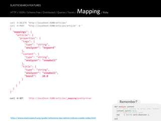 ELASTICSEARCH FEATURES

HTTP / JSON / Schema Free / Distributed / Queries / Facets /     Mapping / Ruby
curl  -­‐X  DELETE  "http://localhost:9200/articles"
curl  -­‐X  POST      "http://localhost:9200/articles/article"  -­‐d  '
{
    "mappings":  {
        "article":  {
            "properties":  {
                "tags":  {
                    "type":  "string",
                    "analyzer":  "keyword"
                },
                "content":  {
                    "type":  "string",
                    "analyzer":  "snowball"
                },
                "title":  {
                    "type":  "string",
                    "analyzer":  "snowball",
                    "boost":        10.0
                }
            }
        }
    }
}'

curl  -­‐X  GET        'http://localhost:9200/articles/_mapping?pretty=true'
                                                                                           Remember?
                                                                                       def  analyze  content
                                                                                           #  >>>  Split  content  by  words  into  "tokens"
                                                                                           content.split(/W/).
                                                                                           #  >>>  Downcase  every  word
                                                                                           map        {  |word|  word.downcase  }.
                                                                                           #  ...
http://www.elasticsearch.org/guide/reference/api/admin-indices-create-index.html       end
 