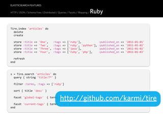 ELASTICSEARCH FEATURES

HTTP / JSON / Schema Free / Distributed / Queries / Facets / Mapping /   Ruby

Tire.index  'articles'  do
    delete
    create

    store  :title  =>  'One',      :tags  =>  ['ruby'],                      :published_on  =>  '2011-­‐01-­‐01'
    store  :title  =>  'Two',      :tags  =>  ['ruby',  'python'],  :published_on  =>  '2011-­‐01-­‐02'
    store  :title  =>  'Three',  :tags  =>  ['java'],                      :published_on  =>  '2011-­‐01-­‐02'
    store  :title  =>  'Four',    :tags  =>  ['ruby',  'php'],        :published_on  =>  '2011-­‐01-­‐03'

    refresh
end



s  =  Tire.search  'articles'  do
    query  {  string  'title:T*'  }

    filter  :terms,  :tags  =>  ['ruby']

    sort  {  title  'desc'  }


                                           http://github.com/karmi/tire
    facet  'global-­‐tags'    {  terms  :tags,  :global  =>  true  }

    facet  'current-­‐tags'  {  terms  :tags  }
end
 
