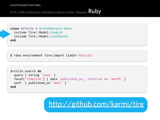 ELASTICSEARCH FEATURES

HTTP / JSON / Schema Free / Distributed / Queries / Facets / Mapping /   Ruby

class  Article  <  ActiveRecord::Base
    include  Tire::Model::Search
    include  Tire::Model::Callbacks
end



$  rake  environment  tire:import  CLASS='Article'



Article.search  do
    query  {  string  'love'  }
    facet('timeline')  {  date  :published_on,  :interval  =>  'month'  }
    sort    {  published_on  'desc'  }
end




                                  http://github.com/karmi/tire
 