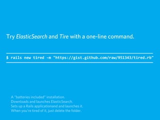 Try ElasticSearch and Tire with a one-line command.


$  rails  new  tired  -­‐m  "https://gist.github.com/raw/951343/tired.rb"




  A “batteries included” installation.
  Downloads and launches ElasticSearch.
  Sets up a Rails applicationand and launches it.
  When you're tired of it, just delete the folder.
 