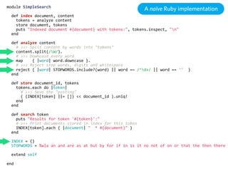 module  SimpleSearch
                                                                           A naïve Ruby implementation
    def  index  document,  content
        tokens  =  analyze  content
        store  document,  tokens
        puts  "Indexed  document  #{document}  with  tokens:",  tokens.inspect,  "n"
    end

    def  analyze  content
        #  >>>  Split  content  by  words  into  "tokens"
        content.split(/W/).
        #  >>>  Downcase  every  word
        map        {  |word|  word.downcase  }.
        #  >>>  Reject  stop  words,  digits  and  whitespace
        reject  {  |word|  STOPWORDS.include?(word)  ||  word  =~  /^d+/  ||  word  ==  ''    }
    end

    def  store  document_id,  tokens
        tokens.each  do  |token|
            #  >>>  Save  the  "posting"
            (  (INDEX[token]  ||=  [])  <<  document_id  ).uniq!
        end
    end

    def  search  token
        puts  "Results  for  token  '#{token}':"
        #  >>>  Print  documents  stored  in  index  for  this  token
        INDEX[token].each  {  |document|  "    *  #{document}"  }
    end

    INDEX  =  {}
    STOPWORDS  =  %w|a  an  and  are  as  at  but  by  for  if  in  is  it  no  not  of  on  or  that  the  then  there  t

    extend  self

end
 