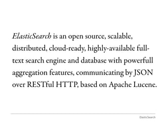 ElasticSearch is an open source, scalable,
distributed, cloud-ready, highly-available full-
text search engine and database with powerfull
aggregation features, communicating by JSON
over RESTful HTTP, based on Apache Lucene.


                                            ElasticSearch
 