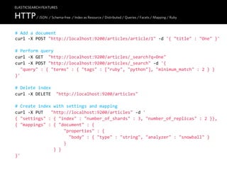 ELASTICSEARCH FEATURES

HTTP / JSON / Schema-free / Index as Resource / Distributed / Queries / Facets / Mapping / Ruby
#  Add  a  document
curl  -­‐X  POST  "http://localhost:9200/articles/article/1"  -­‐d  '{  "title"  :  "One"  }'

#  Perform  query
curl  -­‐X  GET    "http://localhost:9200/articles/_search?q=One"
curl  -­‐X  POST  "http://localhost:9200/articles/_search"  -­‐d  '{
    "query"  :  {  "terms"  :  {  "tags"  :  ["ruby",  "python"],  "minimum_match"  :  2  }  }
}'

#  Delete  index
curl  -­‐X  DELETE    "http://localhost:9200/articles"

#  Create  index  with  settings  and  mapping
curl  -­‐X  PUT      "http://localhost:9200/articles"  -­‐d  '
{  "settings"  :  {  "index"  :  "number_of_shards"  :  3,  "number_of_replicas"  :  2  }},
{  "mappings"  :  {  "document"  :  {
                                      "properties"  :  {
                                          "body"  :  {  "type"  :  "string",  "analyzer"  :  "snowball"  }
                                      }
                              }  }
}'
 