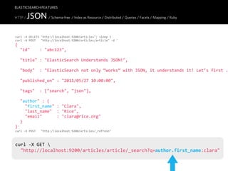 ELASTICSEARCH FEATURES

HTTP /   JSON / Schema-free / Index as Resource / Distributed / Queries / Facets / Mapping / Ruby

curl  -­‐X  DELETE  "http://localhost:9200/articles";  sleep  1
curl  -­‐X  POST      "http://localhost:9200/articles/article"  -­‐d  '
{
    "id"        :  "abc123",

    "title"  :  "ElasticSearch  Understands  JSON!",

    "body"    :  "ElasticSearch  not  only  “works”  with  JSON,  it  understands  it!  Let’s  first  .

    "published_on"  :  "2011/05/27  10:00:00",
    
    "tags"    :  ["search",  "json"],

    "author"  :  {
        "first_name"  :  "Clara",
        "last_name"    :  "Rice",
        "email"            :  "clara@rice.org"
    }
}'
curl  -­‐X  POST      "http://localhost:9200/articles/_refresh"



curl  -­‐X  GET  
    "http://localhost:9200/articles/article/_search?q=author.first_name:clara"
 