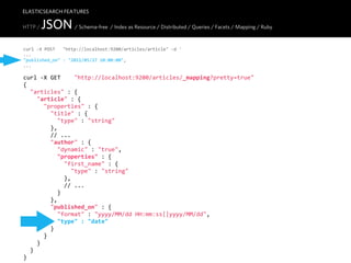 ELASTICSEARCH FEATURES

HTTP /   JSON / Schema-free / Index as Resource / Distributed / Queries / Facets / Mapping / Ruby
curl  -­‐X  POST      "http://localhost:9200/articles/article"  -­‐d  '
...
"published_on"  :  "2011/05/27  10:00:00",
...

curl  -­‐X  GET        "http://localhost:9200/articles/_mapping?pretty=true"
{
    "articles"  :  {
        "article"  :  {
            "properties"  :  {
                "title"  :  {
                    "type"  :  "string"
                },
                //  ...
                "author"  :  {
                    "dynamic"  :  "true",
                    "properties"  :  {
                        "first_name"  :  {
                            "type"  :  "string"
                        },
                        //  ...
                    }
                },
                "published_on"  :  {
                    "format"  :  "yyyy/MM/dd  HH:mm:ss||yyyy/MM/dd",
                    "type"  :  "date"
                }
            }
        }
    }
}
 