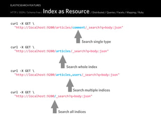ELASTICSEARCH FEATURES

HTTP / JSON / Schema Free /   Index as Resource / Distributed / Queries / Facets / Mapping / Ruby
curl  -­‐X  GET  
    "http://localhost:9200/articles/comment/_search?q=body:json"



                                                       Search single type
curl  -­‐X  GET  
    "http://localhost:9200/articles/_search?q=body:json"



                                             Search whole index
curl  -­‐X  GET  
    "http://localhost:9200/articles,users/_search?q=body:json"



                                                 Search multiple indices
curl  -­‐X  GET  
    "http://localhost:9200/_search?q=body:json"



                                        Search all indices
 