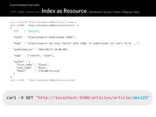 ELASTICSEARCH FEATURES

 HTTP / JSON / Schema Free /    Index as Resource / Distributed / Queries / Facets / Mapping / Ruby
 curl  -­‐X  DELETE  "http://localhost:9200/articles";  sleep  1
 curl  -­‐X  POST      "http://localhost:9200/articles/article"  -­‐d  '
 {
     "id"        :  "abc123",

     "title"  :  "ElasticSearch  Understands  JSON!",

     "body"    :  "ElasticSearch  not  only  “works”  with  JSON,  it  understands  it!  Let’s  first  ...",

     "published_on"  :  "2011/05/27  10:00:00",
     
     "tags"    :  ["search",  "json"],

     "author"  :  {
         "first_name"  :  "Clara",
         "last_name"    :  "Rice",
         "email"            :  "clara@rice.org"
     }
 }'
 curl  -­‐X  POST      "http://localhost:9200/articles/_refresh"




curl  -­‐X  GET  "http://localhost:9200/articles/article/abc123"
 