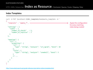 ELASTICSEARCH FEATURES

HTTP / JSON / Schema Free /   Index as Resource / Distributed / Queries / Facets / Mapping / Ruby
Index Templates

curl  -­‐X  PUT  localhost:9200/_template/bookmarks_template  -­‐d  '
{
    "template"  :  "users_*",                                                     Apply this configuration
                                                                                  for every matching
    "settings"  :  {                                                              index being created
        "index"  :  {
            "number_of_shards"      :  1,
            "number_of_replicas"  :  3
        }
    },

    "mappings":  {
        "url":  {
            "properties":  {
                "url":  {
                    "type":  "string",  "analyzer":  "url_ngram",  "boost":  10
                },
                "title":  {
                    "type":  "string",  "analyzer":  "snowball",  "boost":  5
                }
                //  ...
            }
        }
    }
}
'
http://www.elasticsearch.org/guide/reference/api/admin-indices-templates.html
 