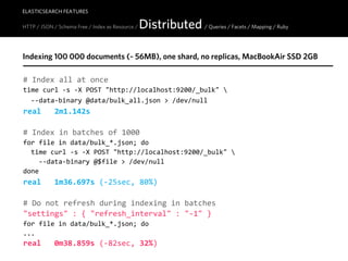 ELASTICSEARCH FEATURES

HTTP / JSON / Schema Free / Index as Resource /   Distributed / Queries / Facets / Mapping / Ruby

Indexing 100 000 documents (~ 56MB), one shard, no replicas, MacBookAir SSD 2GB

#  Index  all  at  once
time  curl  -­‐s  -­‐X  POST  "http://localhost:9200/_bulk"  
    -­‐-­‐data-­‐binary  @data/bulk_all.json  >  /dev/null
real         2m1.142s

#  Index  in  batches  of  1000
for  file  in  data/bulk_*.json;  do
    time  curl  -­‐s  -­‐X  POST  "http://localhost:9200/_bulk"  
        -­‐-­‐data-­‐binary  @$file  >  /dev/null
done
real         1m36.697s  (-­‐25sec,  80%)

#  Do  not  refresh  during  indexing  in  batches
"settings"  :  {  "refresh_interval"  :  "-­‐1"  }
for  file  in  data/bulk_*.json;  do
...
real         0m38.859s  (-­‐82sec,  32%)
 